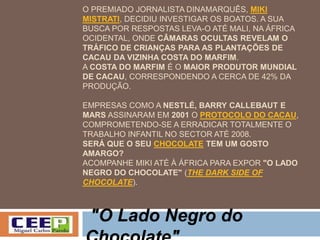 O PREMIADO JORNALISTA DINAMARQUÊS, MIKI
MISTRATI, DECIDIU INVESTIGAR OS BOATOS. A SUA
BUSCA POR RESPOSTAS LEVA-O ATÉ MALI, NA ÁFRICA
OCIDENTAL, ONDE CÂMARAS OCULTAS REVELAM O
TRÁFICO DE CRIANÇAS PARA AS PLANTAÇÕES DE
CACAU DA VIZINHA COSTA DO MARFIM.
A COSTA DO MARFIM É O MAIOR PRODUTOR MUNDIAL
DE CACAU, CORRESPONDENDO A CERCA DE 42% DA
PRODUÇÃO.
EMPRESAS COMO A NESTLÉ, BARRY CALLEBAUT E
MARS ASSINARAM EM 2001 O PROTOCOLO DO CACAU,
COMPROMETENDO-SE A ERRADICAR TOTALMENTE O
TRABALHO INFANTIL NO SECTOR ATÉ 2008.
SERÁ QUE O SEU CHOCOLATE TEM UM GOSTO
AMARGO?
ACOMPANHE MIKI ATÉ À ÁFRICA PARA EXPOR "O LADO
NEGRO DO CHOCOLATE" (THE DARK SIDE OF
CHOCOLATE).
"O Lado Negro do
 
