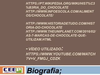 -FONTES:
HTTPS://PT.WIKIPEDIA.ORG/WIKI/HIST%C3
%B3RIA_DO_CHOCOLATE
HTTP://WWW.INFOESCOLA.COM/ALIMENT
OS/CHOCOLATE/
HTTP://WWW.HISTORIADETUDO.COM/HIST
ORIA-DO-CHOCOLATE
HTTP://WWW.THEUNIPLANET.COM/2016/02/
AS-7-MARCAS-DE-CHOCOLATE-QUE-
UTILIZAM.HTML
-VÍDEO UTILIZADO:
HTTPS://WWW.YOUTUBE.COM/WATCH
?V=V_FMGJ_CDZK
Biografia;
 