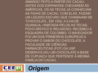 AMARGO FEITO A PARTIR DO CACAU;
ANTES DOS ESPANHÓIS CHEGAREM ÀS
AMÉRICAS, OS AS TECAS JÁ CONHECIAM
AS FAVAS DE CACAU. COM ELAS, FAZIAM
UM LÍQUIDO ESCURO QUE CHAMAVAM DE
TCHOCOLATL. EM 1502, A ILHA DE
GUANAJA, HABITADA PELOS AS TECAS,
POVO MÍSTICO E RELIGIOSO, RECEBEU A
ESQUADRA DE COLOMBO. O NAVEGADOR
FOI UM DOS PRIMEIROS EUROPEUS A
PROVAR O SABOR DO CHOCOLATE. A
FACULDADE DE CIÊNCIAS
FARMACÊUTICAS (FCF) DA USP
DESENVOLVEU UM CHOCOLATE A BASE
DE CUPUAÇU QUE PERTENCE À MESMA
FAMÍLIA DO CACAU.
Origem
 