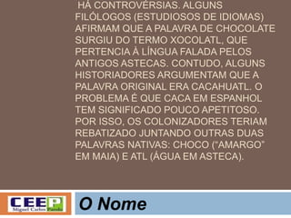 HÁ CONTROVÉRSIAS. ALGUNS
FILÓLOGOS (ESTUDIOSOS DE IDIOMAS)
AFIRMAM QUE A PALAVRA DE CHOCOLATE
SURGIU DO TERMO XOCOLATL, QUE
PERTENCIA À LÍNGUA FALADA PELOS
ANTIGOS ASTECAS. CONTUDO, ALGUNS
HISTORIADORES ARGUMENTAM QUE A
PALAVRA ORIGINAL ERA CACAHUATL. O
PROBLEMA É QUE CACA EM ESPANHOL
TEM SIGNIFICADO POUCO APETITOSO.
POR ISSO, OS COLONIZADORES TERIAM
REBATIZADO JUNTANDO OUTRAS DUAS
PALAVRAS NATIVAS: CHOCO (“AMARGO”
EM MAIA) E ATL (ÁGUA EM ASTECA).
O Nome
 