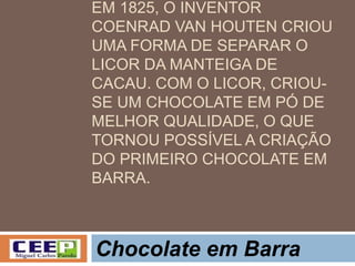 EM 1825, O INVENTOR
COENRAD VAN HOUTEN CRIOU
UMA FORMA DE SEPARAR O
LICOR DA MANTEIGA DE
CACAU. COM O LICOR, CRIOU-
SE UM CHOCOLATE EM PÓ DE
MELHOR QUALIDADE, O QUE
TORNOU POSSÍVEL A CRIAÇÃO
DO PRIMEIRO CHOCOLATE EM
BARRA.
Chocolate em Barra
 