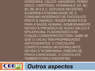 GORDURAS, CÁLCIO, MAGNÉSIO, FERRO,
ZINCO, CAROTENO, VITAMINAS E, B1, B2,
B3, B6, B12 E C. ESTUDOS RECENTES
SUGEREM A POSSIBILIDADE DE O
CONSUMO MODERADO DE CHOCOLATE
PRETO E AMARGO TRAZER BENEFÍCIOS
PARA A SAÚDE HUMANA, NOMEADAMENTE
DEVIDO À PRESENÇA DE ÁCIDO GÁLICO E
EPICATECINA, FLAVONÓIDES COM
FUNÇÃO CARDIOPROTECTORA. SABE-SE
QUE O CACAU TEM PROPRIEDADES
ANTIOXIDANTES. O CHOCOLATE
CONSTITUI AINDA UM ESTIMULANTE
DEVIDO À TEOBROMINA, EMBORA DE
FRACA CAPACIDADE. O CHOCOLATE
TAMBÉM POSSUI ENDORFINA
Outros aspectos
 