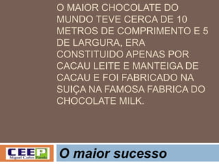 O MAIOR CHOCOLATE DO
MUNDO TEVE CERCA DE 10
METROS DE COMPRIMENTO E 5
DE LARGURA, ERA
CONSTITUIDO APENAS POR
CACAU LEITE E MANTEIGA DE
CACAU E FOI FABRICADO NA
SUIÇA NA FAMOSA FABRICA DO
CHOCOLATE MILK.
O maior sucesso
 