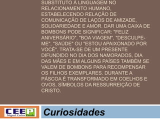 SUBSTITUTO À LINGUAGEM NO
RELACIONAMENTO HUMANO,
ESTABELECENDO RELAÇÃO DE
COMUNICAÇÃO DE LAÇOS DE AMIZADE,
SOLIDARIEDADE E AMOR. DAR UMA CAIXA DE
BOMBONS PODE SIGNIFICAR: "FELIZ
ANIVERSÁRIO", "BOA VIAGEM", "DESCULPE-
ME", "SAÚDE" OU "ESTOU APAIXONADO POR
VOCÊ". TRATA-SE DE UM PRESENTE
DIFUNDIDO NO DIA DOS NAMORADOS, DIA
DAS MÃES E EM ALGUNS PAÍSES TAMBÉM SE
VALEM DE BOMBONS PARA RECOMPENSAR
OS FILHOS EXEMPLARES. DURANTE A
PÁSCOA É TRANSFORMADO EM COELHOS E
OVOS, SÍMBOLOS DA RESSURREIÇÃO DE
CRISTO.
Curiosidades
 