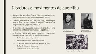 Ditaduras e movimentos de guerrilha
■ Nos anos 60, em plena Guerra Fria, estes países foram
apanhados no meio dos interesses dos dois blocos.
■ A revolução marxista em cube, em 1959, liderada por
Fidel Castro, fez-se contra o regime ditatorial de
Fulgêncio Batista, apoiado pelos EUA.
■ O exemplo da revolução cubana desencadeou uma
consciência politica contra injustiças e a pobreza.
■ A América latina viu assim surgirem movimentos
revolucionários, inspirados na ideologia marxista:
– Os Montoneros, na Argentina;
– A Frente Farabundo, em São Salvador;
– O Sendero Luminoso e oTupac Amaru, no Peru;
– Os Sandinidtas, na Nicarágua;
– Os Zapatitas, no Sul do Mexico.
Fulgencio Batista
Ex-Presidente de Cuba
Fidel Castro
Ex-Presidente de Cuba
Grupo de guerrilheiros na Argentina
 