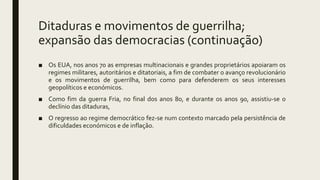 Ditaduras e movimentos de guerrilha;
expansão das democracias (continuação)
■ Os EUA, nos anos 70 as empresas multinacionais e grandes proprietários apoiaram os
regimes militares, autoritários e ditatoriais, a fim de combater o avanço revolucionário
e os movimentos de guerrilha, bem como para defenderem os seus interesses
geopolíticos e económicos.
■ Como fim da guerra Fria, no final dos anos 80, e durante os anos 90, assistiu-se o
declínio das ditaduras,
■ O regresso ao regime democrático fez-se num contexto marcado pela persistência de
dificuldades económicos e de inflação.
 