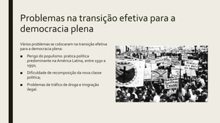 Problemas na transição efetiva para a
democracia plena
Vários problemas se colocaram na transição efetiva
para a democracia plena:
■ Perigo do populismo: pratica politica
predominante na América Latina, entre 1930 a
1950;
■ Dificuldade de recomposição da nova classe
politica;
■ Problemas de tráfico de droga e imigração
ilegal.
 