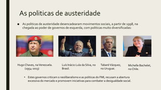 As politicas de austeridade
■ As politicas de austeridade desencadearam movimentos sociais, a partir de 1998, na
chegada ao poder de governos de esquerda, com politicas muito diversificadas:
Hugo Chaves, naVenezuela.
(1954-2013)
Luís Inácio Lula da Silva, no
Brasil.
TabaréVázquez,
no Uruguai.
Michelle Bachelet,
no Chile.
• Estes governos criticam o neoliberalismo e as politicas do FMI, recusam a abertura
excessiva do mercado e promovem iniciativas para combater a desigualdade social.
 