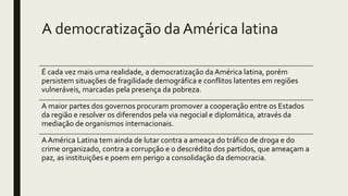 A democratização da América latina
É cada vez mais uma realidade, a democratização da América latina, porém
persistem situações de fragilidade demográfica e conflitos latentes em regiões
vulneráveis, marcadas pela presença da pobreza.
A maior partes dos governos procuram promover a cooperação entre os Estados
da região e resolver os diferendos pela via negocial e diplomática, através da
mediação de organismos internacionais.
A América Latina tem ainda de lutar contra a ameaça do tráfico de droga e do
crime organizado, contra a corrupção e o descrédito dos partidos, que ameaçam a
paz, as instituições e poem em perigo a consolidação da democracia.
 