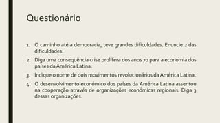 Questionário
1. O caminho até a democracia, teve grandes dificuldades. Enuncie 2 das
dificuldades.
2. Diga uma consequência crise prolífera dos anos 70 para a economia dos
países da América Latina.
3. Indique o nome de dois movimentos revolucionários da América Latina.
4. O desenvolvimento económico dos países da América Latina assentou
na cooperação através de organizações económicas regionais. Diga 3
dessas organizações.
 