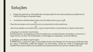 Soluções
1. Perigo do populismo, dificuldade de recomposição da nova classe politica e problemas de
tráfico de droga e imigração ilegal.
2. Aumentou a divida externa para mais do dobro entre 1974 e 1978
ou
Peso dos encargos com os juros tornou os orçamentos muito restritivos,
ou
não houve aposta no investimento, o que comprometeu o crescimento e o desenvolvimento.
3. Qualquer um destes movimentos:
Os Montoneros, naArgentina; A Frente Farabundo, em São Salvador; O Sendero Luminoso e o
Tupac Amaru, no Peru; Os Sandinidtas, na Nicarágua;Os Zapatitas, no Sul do México.
4. Qualquer uma desta organizações:
O MERCOSUL, criada em 1991; Comunidade Andina das Nações Sul Americanas (CAN),formada
em 1969; A UNASUR, União das Nações sul Americanas, criada em 2008; A Organização dos
Estados Americanos (OEA) Comunidade dos Estados da América Latina e caraíbas (CELAC)
 