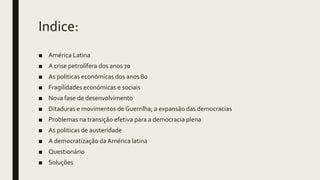 Indice:
■ América Latina
■ A crise petrolífera dos anos 70
■ As politicas económicas dos anos 80
■ Fragilidades económicas e sociais
■ Nova fase de desenvolvimento
■ Ditaduras e movimentos de Guerrilha; a expansão das democracias
■ Problemas na transição efetiva para a democracia plena
■ As politicas de austeridade
■ A democratização da América latina
■ Questionário
■ Soluções
 