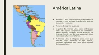 América Latina
■ A América Latina tem um população equivalente á
europeia, é um território imenso com recursos
abundantes e variados;
■ Tem uma demografia favorável;
■ os países da América Latina estão distribuídos
pelas três regiões geográficas do continente:
México (América do Norte) e todas as nações da
América Central e do Sul, que apresentam laços
históricos e culturais semelhantes.
■ A América Latina é integrada pelos países que
possuem língua neolatina, ou seja, francês,
português e espanhol, bem como outros idiomas
derivados do latim.
 