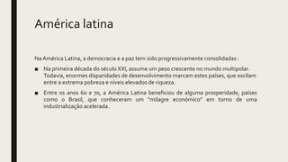 América latina
NaAmérica Latina, a democracia e a paz tem sido progressivamente consolidadas :
■ Na primeira década do século XXI, assume um peso crescente no mundo multipolar.
Todavia, enormes disparidades de desenvolvimento marcam estes países, que oscilam
entre a extrema pobreza e níveis elevados de riqueza.
■ Entre os anos 60 e 70, a América Latina beneficiou de alguma prosperidade, países
como o Brasil, que conheceram um “milagre económico” em torno de uma
industrialização acelerada.
 