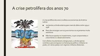 A crise petrolífera dos anos 70
A crise prolífera dos anos 70 afetou as economias da América
Latina:
■ aumentou a divida externa para mais do dobro entre 1974 e
1978
■ Peso dos encargos com os juros tornou os orçamentos muito
restritivos
■ Não houve aposta no investimento, o que comprometeu o
crescimento e o desenvolvimento.
Com efeitos insustentáveis a longo prazo, a divida apenas
contribuiu para enriquecer as hierarquias político-militares no
poder, em vários países com regimes militares ditatoriais.
 