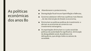 As politicas
económicas
dos anos 80
■ Abandonaram o protecionismo;
■ Desregulação fiscal trouxe hiperinflação e falências;
■ Governos adotaram reformas e politicas mais liberais
, de não intervenção do Estado na economia;
■ Diminuíram as politicas publicas de investimento e
abriram as economias ao comercio e ao
investimento estrangeiro;
■ As exportações diminuíram e o custo social das
politicas de austeridade foi significativo: diminuição
da desigualdade social, da pobreza e da
delinquência, que atingiu todos os setores da
sociedade.
 