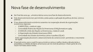Nova fase de desenvolvimento
■ No Final dos anos 90, a América latina numa nova fase de desenvolvimento
■ Este desenvolvimento tem permitindo a estes países a aplicação de politicas de luta contra a
pobreza
■ O seu desenvolvimento económico assentou na cooperação através de organizações
económicas regionais:
– O MERCOSUL, criada em 1991;
– Comunidade Andina das Nações Sul Americanas (CAN),formada em 1969;
– A UNASUR, União das Nações sul Americanas, criada em 2008;
– A Organização dos Estados Americanos (OEA)
– Comunidade dos Estados da América Latina e caraíbas (CELAC)
Estás organizações favorecem o desenvolvimento do comercio e tem permitindo o crescimento
da região.
■ O período entre 2002 e 2008 foi para a América Latina o melhor desde a década de 60,o
possibilitou a milhões de latino-americanos sair do nível de pobreza e fazer parte de uma
recém-formada classe media.
 