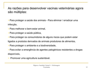 Higiene e Sanidade Animal 1 - Enfermagem Veterinária As razões para desenvolver vacinas veterinárias agora são múltiplas:  Para proteger a saúde dos animais - Para eliminar / erradicar uma infecção,  Para melhorar o bem-estar animal, Para proteger a saúde pública, Para proteger os consumidores de alguns riscos que podem estar ligados a produtos derivados de animais produtores de alimentos,  Para proteger o ambiente e a biodiversidade,  Para evitar a emergência de agentes patogénicos resistentes a drogas disponíveis,  Promover uma agricultura sustentável.  