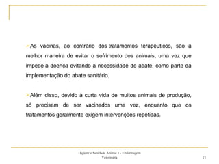 Higiene e Sanidade Animal 1 - Enfermagem Veterinária As vacinas, ao contrário dos tratamentos terapêuticos, são a melhor maneira de evitar o sofrimento dos animais, uma vez que impede a doença evitando a necessidade de abate, como parte da implementação do abate sanitário. Além disso, devido à curta vida de muitos animais de produção, só precisam de ser vacinados uma vez, enquanto que os tratamentos geralmente exigem intervenções repetidas. 
