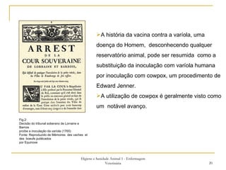 Higiene e Sanidade Animal 1 - Enfermagem Veterinária Fig.2: Decisão do tribunal soberano de Lorraine e Barrois  proíbe a inoculação da varíola (1765)  Fonte: Reproduzido de Mémoires  des vaches  et des  boeufs publicados  por Equinoxe A história da vacina contra a varíola, uma doença do Homem,  desconhecendo qualquer reservatório animal, pode ser resumida  como a substituição da inoculação com varíola humana por inoculação com cowpox, um procedimento de  Edward Jenner. A utilização de cowpox é geralmente visto como um  notável avanço. 