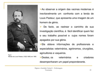 Higiene e Sanidade Animal 1 - Enfermagem Veterinária Fig.4: Retrato de Louis Pasteur (1822-1895) em 1865  Ao observar a origem das vacinas modernas é inevitavelmente um  confronto com a lenda de Louis Pasteur, que apresenta uma imagem de um homem de génio. De facto, ao rastrear o caminho de sua investigação científica, é  fácil identificar quem fez o seu trabalho possível e  cujos nomes foram apagados por sua glória. Ele obteve informações de profissionais e especialistas veterinários, agrónomos, cirurgiões, agricultores e vaqueiros.  Destes, os veterinários e criadores desempenharam um papel preponderante. 