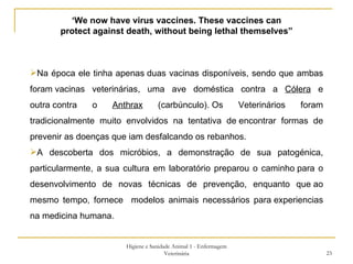 Higiene e Sanidade Animal 1 - Enfermagem Veterinária ‘ We now have virus vaccines. These vaccines can protect against death, without being lethal themselves” Na época ele tinha apenas duas vacinas disponíveis, sendo que ambas foram vacinas veterinárias, uma ave doméstica contra a  Cólera  e outra contra o  Anthrax  (carbúnculo). Os Veterinários foram tradicionalmente muito envolvidos na tentativa de encontrar formas de prevenir as doenças que iam desfalcando os rebanhos.  A descoberta dos micróbios, a demonstração de sua patogénica, particularmente, a sua cultura em laboratório preparou o caminho para o desenvolvimento de novas técnicas de prevenção, enquanto que ao mesmo tempo, fornece  modelos animais necessários para experiencias na medicina humana. 