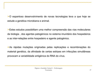 Higiene e Sanidade Animal 1 - Enfermagem Veterinária O espantoso desenvolvimento de novas tecnologias leva a que hoje se estude a genética microbiana e animal. Estes estudos possibilitam uma melhor compreensão das vias moleculares da biologia , dos agentes patogénicos no sistema imunitário dos hospedeiros e as inter-relações entre hospedeiro e agente patogénico. As rápidas mutações originadas pelas replicações e recombinações do material genético, da afinidade de certas estirpes em infecções simultâneas provocam a variabilidade antigénica do RNA do vírus. 