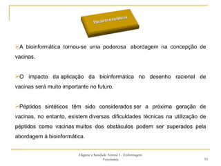 Higiene e Sanidade Animal 1 - Enfermagem Veterinária A bioinformática tornou-se uma poderosa  abordagem na concepção de vacinas. O impacto da aplicação da bioinformática no desenho racional de vacinas será muito importante no futuro.  Péptidos sintéticos têm sido considerados ser a próxima geração de vacinas, no entanto, existem diversas dificuldades técnicas na utilização de péptidos como vacinas muitos dos obstáculos podem ser superados pela abordagem á bioinformática.  
