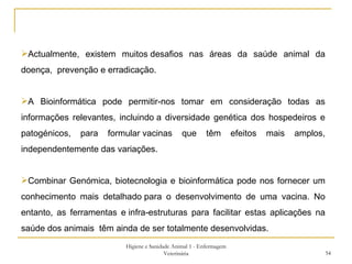 Higiene e Sanidade Animal 1 - Enfermagem Veterinária Actualmente, existem muitos desafios nas áreas da saúde animal da doença,  prevenção e erradicação. A Bioinformática pode permitir-nos tomar em consideração todas as informações relevantes, incluindo a diversidade genética dos hospedeiros e patogénicos, para formular vacinas que têm efeitos mais amplos, independentemente das variações.  Combinar Genómica, biotecnologia e bioinformática pode nos fornecer um conhecimento mais detalhado para o desenvolvimento de uma vacina. No entanto, as ferramentas e infra-estruturas para facilitar estas aplicações na saúde dos animais  têm ainda de ser totalmente desenvolvidas.  
