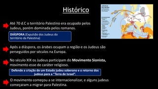 Histórico
Até 70 d.C o território Palestino era ocupado pelos
Judeus, porém dominada pelos romanos.
DIÁSPORA (Expulsão dos Judeus do
território da Palestina)
Após a diáspora, os árabes ocupam a região e os Judeus são
perseguidos por séculos na Europa.
No século XIX os Judeus participam do Movimento Sionista,
movimento esse de caráter religioso.
Defende a criação de um Estado judeu soberano e o retorno dos
judeus para a “Terra de Israel”.
O movimento começou a se internacionalizar, e alguns judeus
começaram a migrar para Palestina.
 