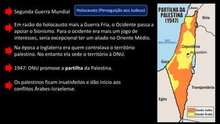 Segunda Guerra Mundial Holocausto (Perseguição aos Judeus)
Em razão do holocausto mais a Guerra Fria, o Ocidente passa a
apoiar o Sionismo. Para o ocidente era mais um jogo de
interesses, seria excepcional ter um aliado no Oriente Médio.
Na época a Inglaterra era quem controlava o território
palestino. No entanto ela sede o território à ONU.
1947: ONU promove a partilha da Palestina.
Os palestinos ficam insatisfeitos e dão início aos
conflitos Árabes-Israelense.
 