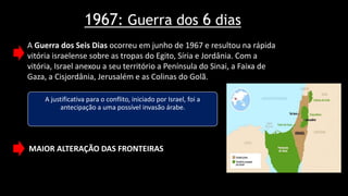 1967: Guerra dos 6 dias
A justificativa para o conflito, iniciado por Israel, foi a
antecipação a uma possível invasão árabe.
A Guerra dos Seis Dias ocorreu em junho de 1967 e resultou na rápida
vitória israelense sobre as tropas do Egito, Síria e Jordânia. Com a
vitória, Israel anexou a seu território a Península do Sinai, a Faixa de
Gaza, a Cisjordânia, Jerusalém e as Colinas do Golã.
MAIOR ALTERAÇÃO DAS FRONTEIRAS
 