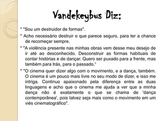 Vandekeybus Diz:
* "Sou um destruidor de formas".
* Acho necessário destruir o que parece seguro, para ter a chance
   de recomeçar sempre.
* "A violência presente nas minhas obras vem desse meu desejo de
   ir até ao desconhecido. Desconstruir as formas habituais de
   contar histórias e de dançar. Quero ser puxado para a frente, mas
   também para trás, para o passado.“
* "O cinema quer dizer algo com o movimento, e a dança, também.
   O cinema é um pouco mais livre no seu modo de dizer, e isso me
   intriga. Continuo apaixonado pela diferença entre as duas
   linguagens e acho que o cinema me ajuda a ver que a minha
   dança não é exatamente o que se chama de 'dança
   contemporânea', pois talvez seja mais como o movimento em um
   viés cinematográfico".
 