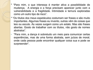 * “Para mim, o que interessa é manter ativa a possibilidade de
   mudança. A energia e a força precisam aparecer junto com a
   vulnerabilidade e a fragilidade. Intimidade e ternura exploradas
   como um outro tipo de risco”.
* “Os títulos dos meus espetáculos costumam ser frases e são muito
   importantes. Algumas frases eu invento, outras vêm de coisas que
   leio ou escuto. Às vezes surgem como um estalo. Mas são frases
   abertas. Gosto de trabalhar com os títulos, não gosto de nomes
   abstratos”.
• "Para mim, a dança é sobretudo um meio para comunicar certas
   experiências, mas de uma forma abstrata, sem juízos de moral,
   onde cada pessoa pode encontrar qualquer coisa sua e pode se
   surpreender“.
 