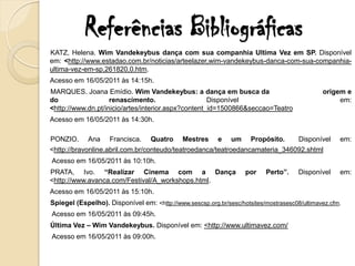 Referências Bibliográficas
KATZ, Helena. Wim Vandekeybus dança com sua companhia Ultima Vez em SP. Disponível
em: <http://www.estadao.com.br/noticias/arteelazer,wim-vandekeybus-danca-com-sua-companhia-
ultima-vez-em-sp,261820,0.htm.
Acesso em 16/05/2011 às 14:15h.
MARQUES. Joana Emídio. Wim Vandekeybus: a dança em busca da                                   origem e
do                  renascimento.                    Disponível                                    em:
<http://www.dn.pt/inicio/artes/interior.aspx?content_id=1500866&seccao=Teatro
Acesso em 16/05/2011 às 14:30h.

PONZIO.      Ana    Francisca.    Quatro     Mestres      e   um     Propósito.       Disponível    em:
<http://bravonline.abril.com.br/conteudo/teatroedanca/teatroedancamateria_346092.shtml
Acesso em 16/05/2011 às 10:10h.
PRATA, Ivo. “Realizar Cinema com a Dança                           por    Perto”.     Disponível    em:
<http://www.avanca.com/Festival/A_workshops.html.
Acesso em 16/05/2011 às 15:10h.
Spiegel (Espelho). Disponível em: <http://www.sescsp.org.br/sesc/hotsites/mostrasesc08/ultimavez.cfm.
Acesso em 16/05/2011 às 09:45h.
Última Vez – Wim Vandekeybus. Disponível em: <http://www.ultimavez.com/
Acesso em 16/05/2011 às 09:00h.
 