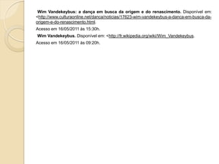 Wim Vandekeybus: a dança em busca da origem e do renascimento. Disponível em:
<http://www.culturaonline.net/danca/noticias/17623-wim-vandekeybus-a-danca-em-busca-da-
origem-e-do-renascimento.html.
Acesso em 16/05/2011 às 15:30h.
Wim Vandekeybus. Disponível em: <http://fr.wikipedia.org/wiki/Wim_Vandekeybus.
Acesso em 16/05/2011 às 09:20h.
 