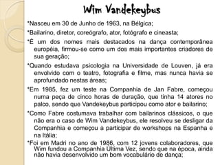 Wim Vandekeybus
*Nasceu em 30 de Junho de 1963, na Bélgica;
*Bailarino, diretor, coreógrafo, ator, fotógrafo e cineasta;
*É um dos nomes mais destacados na dança contemporânea
  européia, firmou-se como um dos mais importantes criadores de
  sua geração;
*Quando estudava psicologia na Universidade de Louven, já era
  envolvido com o teatro, fotografia e filme, mas nunca havia se
  aprofundado nestas áreas;
*Em 1985, fez um teste na Companhia de Jan Fabre, começou
  numa peça de cinco horas de duração, que tinha 14 atores no
  palco, sendo que Vandekeybus participou como ator e bailarino;
*Como Fabre costumava trabalhar com bailarinos clássicos, o que
  não era o caso de Wim Vandekeybus, ele resolveu se desligar da
  Companhia e começou a participar de workshops na Espanha e
  na Itália;
*Foi em Madri no ano de 1986, com 12 jovens colaboradores, que
  Wim fundou a Companhia Última Vez, sendo que na época, ainda
  não havia desenvolvido um bom vocabulário de dança;
 