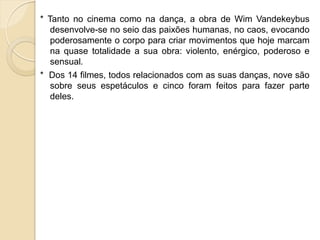 * Tanto no cinema como na dança, a obra de Wim Vandekeybus
   desenvolve-se no seio das paixões humanas, no caos, evocando
   poderosamente o corpo para criar movimentos que hoje marcam
   na quase totalidade a sua obra: violento, enérgico, poderoso e
   sensual.
* Dos 14 filmes, todos relacionados com as suas danças, nove são
  sobre seus espetáculos e cinco foram feitos para fazer parte
  deles.
 