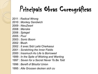 Principais Obras Coreográficas
2011 : Radical Wrong
2010 : Monkey Sandwich
2009 : NieuZwart
2008 : Menske
2006 : Spiegel
2005 : Puur
2003 : Sonic Boom
2002 : Blush
2002 : It avec Sidi Larbi Cherkaoui
2001 : Scratching the Inner Fields
2000 : Inasmuch As Life Is Borrowed
1999 : In the Spite of Wishing and Wanting
1997 : Seven for a Secret Never To Be Told
1996 : Bereft of Blissful Union
1995 : Alle Grossen decken sich zu
 