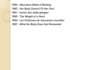 1994 : Mountains Made of Barking
1993 : Her Body Doesn't Fit Her Soul
1991 : Immer das selbe gelogen
1990 : The Weight of a Hand
1989 : Les Porteuses de mauvaises nouvelles
1987 : What the Body Does Not Remember
 
