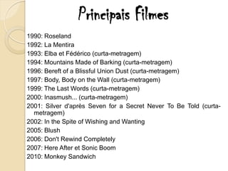 Principais Filmes
1990: Roseland
1992: La Mentira
1993: Elba et Fédérico (curta-metragem)
1994: Mountains Made of Barking (curta-metragem)
1996: Bereft of a Blissful Union Dust (curta-metragem)
1997: Body, Body on the Wall (curta-metragem)
1999: The Last Words (curta-metragem)
2000: Inasmush... (curta-metragem)
2001: Silver d'après Seven for a Secret Never To Be Told (curta-
  metragem)
2002: In the Spite of Wishing and Wanting
2005: Blush
2006: Don't Rewind Completely
2007: Here After et Sonic Boom
2010: Monkey Sandwich
 