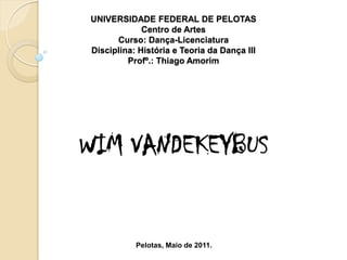 UNIVERSIDADE FEDERAL DE PELOTAS
             Centro de Artes
      Curso: Dança-Licenciatura
Disciplina: História e Teoria da Dança III
         Profº.: Thiago Amorim




WIM VANDEKEYBUS


           Pelotas, Maio de 2011.
 