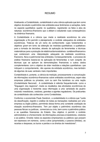 3
RESUMO
Analisando a Contabilidade, contabilidade é uma ciência aplicada que tem como
objetivo de estudo o patrimônio das entidades seus fenômenos e variações, tanto
no aspecto quantitativo quanto no qualitativo, registrando os fatos e atos de
natureza econômico-financeira que o afetam e estudando suas consequências
na dinâmica financeira.
A Contabilidade é a ciência que mede a realidade econômica de uma
organização a fim permitir o planejamento e controle adequados de entidades
econômicas. Trata-se de um ramo do conhecimento cujos fundamentos e
objetivos giram em torno da obtenção de medidas quantitativas e qualitativas
para a tomada de decisões, através da aplicação de ferramentas e técnicas
matemáticas para a produção de relatórios/demonstrativos contábeis/financeiros
que evidenciem uma interpretação adequada da realidade econômica,
financeira, física e patrimonial das entidades. Consequentemente, o processo de
análise financeira baseia-se na aplicação de ferramentas e num conjunto de
técnicas que se aplicam às demonstrações financeiras e outros dados
complementares com o objetivo de obter medidas e relações quantitativas que
indiquem o comportamento, não apenas da entidade econômica, mas também
de algumas de suas variáveis mais importantes.
Contabilidade é, portanto, a ciência da medição, processamento e comunicação
de informações econômico-financeiras sobre entidades econômicas, sejam elas
empresas públicas ou privadas, com ou sem fins lucrativos ou uma nação
(Contabilidade Nacional) . A contabilidade é referida frequentemente como a
"linguagem dos negócios", mede os resultados das atividades econômicas de
uma organização e transmite essa informação a uma variedade de usuário
incluindo investidores, credores, gerentes e agentes reguladores. Os praticantes
de contabilidade são conhecidos como Contabilistas.
Conforme o economista Paulo Sandroni, a contabilidade é a ciência que "cuida
da classificação, registro e análise de todas as transações realizadas por uma
empresa ou órgão público, permitindo dessa forma uma constante avaliação da
situação econômico-financeira. Tem por objeto o patrimônio econômico das
pessoas físicas ou jurídicas, comerciais ou civis, bem como o patrimônio público
e as questões financeiras do Estado. Seu objetivo é permitir o controle
administrativo e o fornecimento de informações precisas a investidores, credores
e ao público. Envolve todos os aspectos empresariais ou públicos que possam
ser expressos em números, como o ativo (propriedade), o passivo (dívidas), as
receitas e despesas, os lucros e perdas e os direitos de investidores".
 