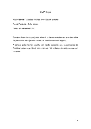 6
EMPRESA
Razão Social – Atacado e Varejo Moda Jovem e Infantil
Nome Fantasia – Bella Modas
CNPJ: 12.xxx.xxx/0001-90
Empresa de venda roupas jovem e infantil online representa mais uma alternativa
na plataforma web que tem chance de se tornar um bom negócio.
A compra pela internet constitui um hábito crescente nos consumidores da
América Latina e no Brasil com mais de 160 milhões de reais ao ano em
compras.
 