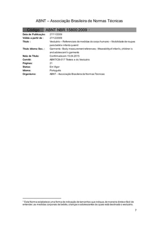 7
ABNT – Associação Brasileira de Normas Técnicas
Código ABNT NBR 15800:2009 1
Data de Publicação: 27/11/2009
Válida a partir de : 27/12/2009
Título : Vestuário – Referenciais de medidas do corpo humano – Visibilidade de roupas
para bebê e infanto-juvenil
Título Idioma Sec. : Garments - Body measurementreferences - Wearabilityof infant’s,children´s
and adolescent´s garments
Nota de Título: Confirmada em 15.04.2015
Comitê: ABNT/CB-017 Têxteis e do Vestuário
Páginas: 21
Status: Em Vigor
Idioma: Português
Organismo: ABNT - Associação Brasileira de Normas Técnicas
1 Esta Norma estabelece uma forma de indicação de tamanhos que indique,de maneira direta e fácil de
entender,as medidas corporais de bebês,crianças e adolescentes às quais está destinado o vestuário.
 