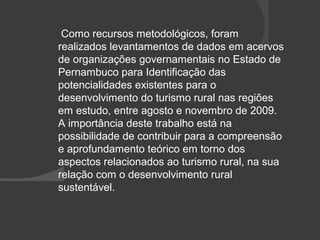 Como recursos metodológicos, foram 
realizados levantamentos de dados em acervos 
de organizações governamentais no Estado de 
Pernambuco para Identificação das 
potencialidades existentes para o 
desenvolvimento do turismo rural nas regiões 
em estudo, entre agosto e novembro de 2009. 
A importância deste trabalho está na 
possibilidade de contribuir para a compreensão 
e aprofundamento teórico em torno dos 
aspectos relacionados ao turismo rural, na sua 
relação com o desenvolvimento rural 
sustentável. 
 