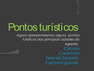 Pontos turísticos 
Agora apresentaremos alguns pontos 
turísticos das principais cidades do 
Agreste: 
• Caruaru 
• Caranhuns 
• Feira de Santana 
• Campina grande 
 