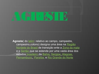 AGRESTE 
Agreste( do latim: relativo ao campo, campestre, 
campesino,colono) designa uma área na Região 
Nordete do Brasil de transição ente a Zona da mata 
e o Sertão que se estende por uma vasta área dos 
estados brasileiro da Bahia, Sergipe, Alagoas, 
Pernambuco, Paraíba, e Rio Grande do Norte 
 