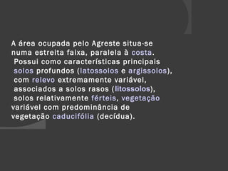 A área ocupada pelo Agreste situa-se 
numa estreita faixa, paralela à costa. 
Possui como características principais 
solos profundos (latossolos e argissolos), 
com relevo extremamente variável, 
associados a solos rasos ( litossolos), 
solos relativamente fér teis, vegetação 
variável com predominância de 
vegetação caducifólia (decídua). 
 