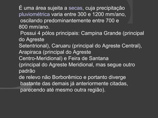 É uma área sujeita a secas, cuja precipitação 
pluviométrica varia entre 300 e 1200 mm/ano, 
oscilando predominantemente entre 700 e 
800 mm/ano. 
Possui 4 pólos principais: Campina Grande (principal 
do Agreste 
Setentrional), Caruaru (principal do Agreste Central), 
Arapiraca (principal do Agreste 
Centro-Meridional) e Feira de Santana 
(principal do Agreste Meridional, mas segue outro 
padrão 
de relevo não Borborêmico e portanto diverge 
bastante das demais já anteriormente citadas, 
parecendo até mesmo outra região). 
 